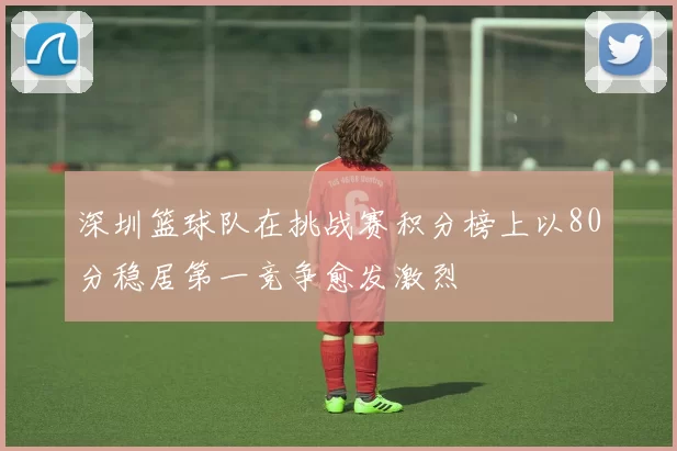 深圳篮球队在挑战赛积分榜上以80分稳居第一竞争愈发激烈