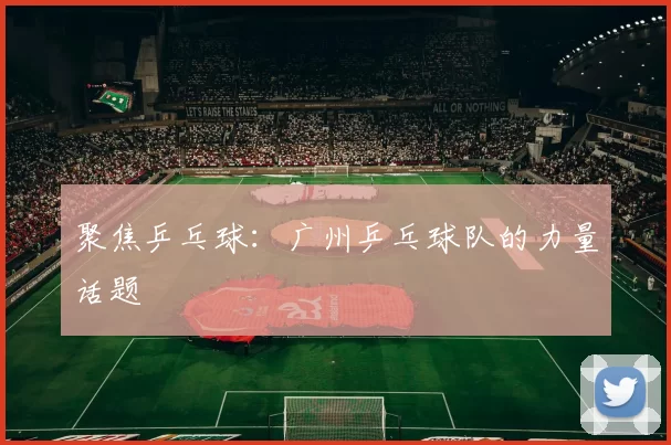 聚焦乒乓球：广州乒乓球队的力量话题