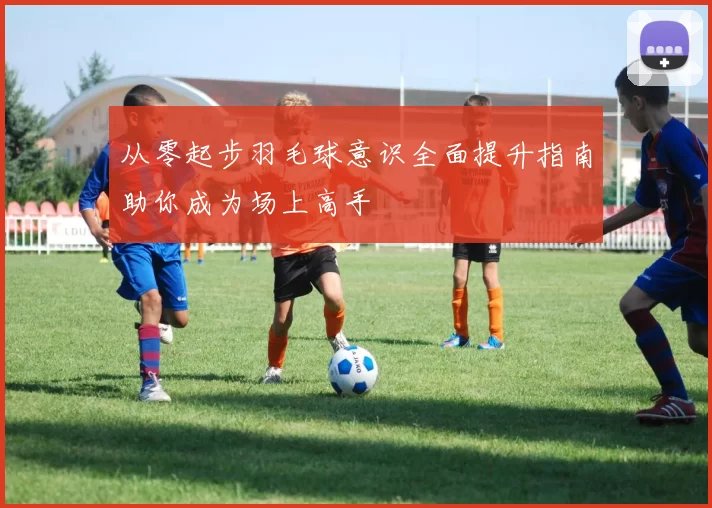 从零起步羽毛球意识全面提升指南助你成为场上高手