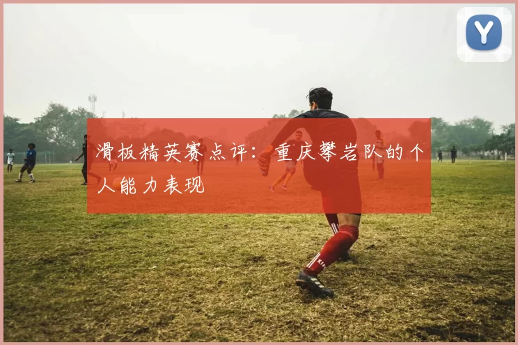 滑板精英赛点评：重庆攀岩队的个人能力表现