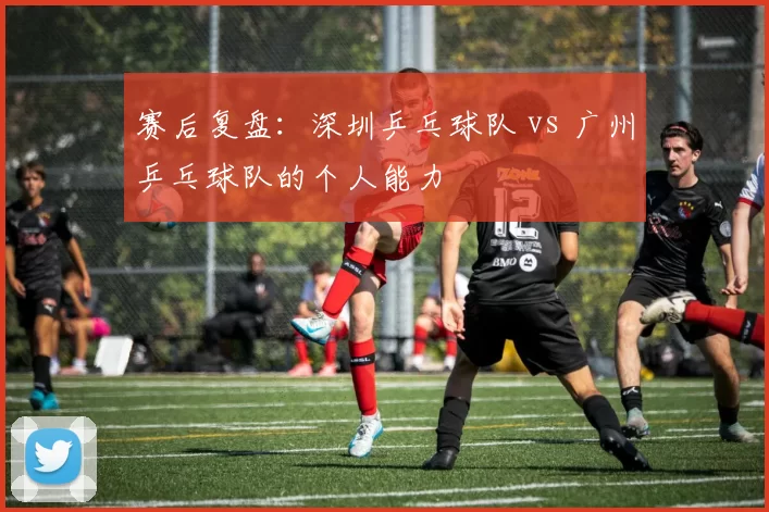 赛后复盘：深圳乒乓球队 vs 广州乒乓球队的个人能力