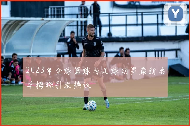 2023年全球篮球与足球明星最新名单揭晓引发热议